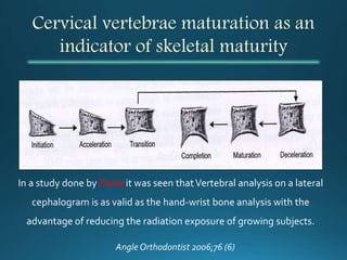 Cervical vertebrae maturation as an
indicator of skeletal maturity
In a study done by Paola it was seen thatVertebral analysis on a lateral
cephalogram is as valid as the hand-wrist bone analysis with the
advantage of reducing the radiation exposure of growing subjects.
Angle Orthodontist 2006;76 (6)
 