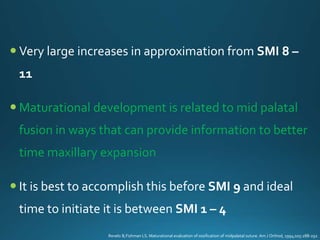  Very large increases in approximation from SMI 8 –
11
 Maturational development is related to mid palatal
fusion in ways that can provide information to better
time maxillary expansion
 It is best to accomplish this before SMI 9 and ideal
time to initiate it is between SMI 1 – 4
Revelo B,Fishman LS. Maturational evaluation of ossification of midpalatal suture. Am J Orthod, 1994;105:288-292
 