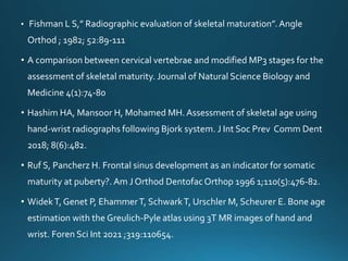 • Fishman L S,” Radiographic evaluation of skeletal maturation”.Angle
Orthod ; 1982; 52:89-111
• A comparison between cervical vertebrae and modified MP3 stages for the
assessment of skeletal maturity. Journal of Natural Science Biology and
Medicine 4(1):74-80
• Hashim HA, Mansoor H, Mohamed MH. Assessment of skeletal age using
hand-wrist radiographs following Bjork system. J Int Soc Prev Comm Dent
2018; 8(6):482.
• Ruf S, Pancherz H. Frontal sinus development as an indicator for somatic
maturity at puberty?. Am J Orthod DentofacOrthop 1996 1;110(5):476-82.
• WidekT, Genet P, EhammerT, SchwarkT, Urschler M, Scheurer E. Bone age
estimation with the Greulich-Pyle atlas using 3T MR images of hand and
wrist. Foren Sci Int 2021 ;319:110654.
 