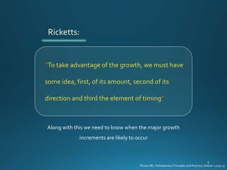 “To take advantage of the growth, we must have
some idea, first, of its amount, second of its
direction and third the element of timing”
Ricketts:
Along with this we need to know when the major growth
increments are likely to occur
Phulari BS, Orthodontics Principles and Practice, Edition 1;205-15
 
