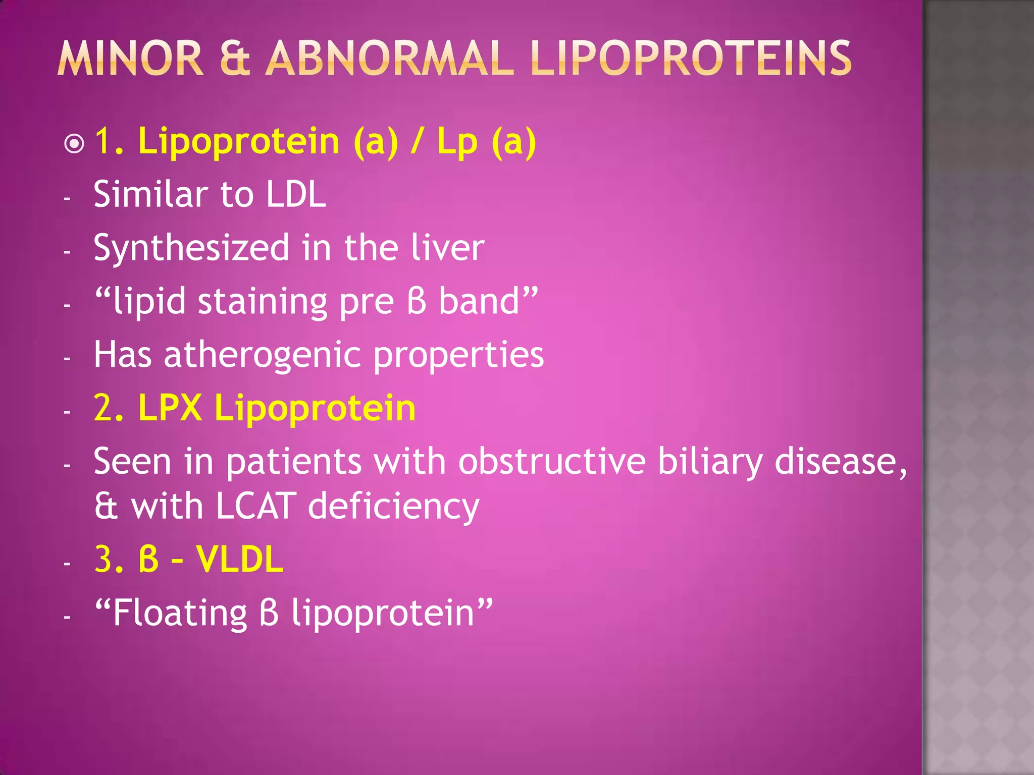  1. Lipoprotein (a) / Lp (a)
- Similar to LDL
- Synthesized in the liver
- “lipid staining pre β band”
- Has atherogenic properties
- 2. LPX Lipoprotein
- Seen in patients with obstructive biliary disease,
& with LCAT deficiency
- 3. β – VLDL
- “Floating β lipoprotein”
 