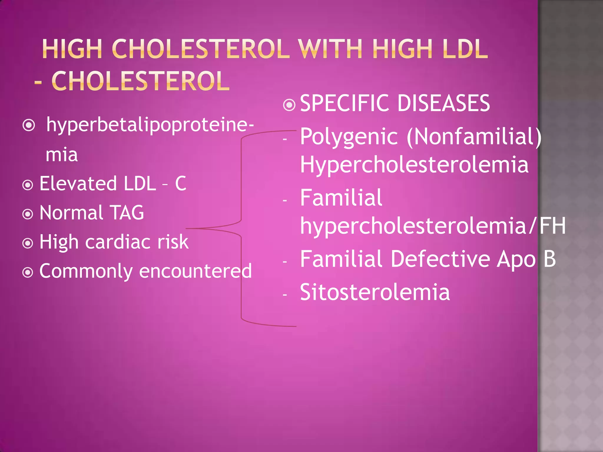  hyperbetalipoproteine-
mia
 Elevated LDL – C
 Normal TAG
 High cardiac risk
 Commonly encountered
 SPECIFIC DISEASES
- Polygenic (Nonfamilial)
Hypercholesterolemia
- Familial
hypercholesterolemia/FH
- Familial Defective Apo B
- Sitosterolemia
 