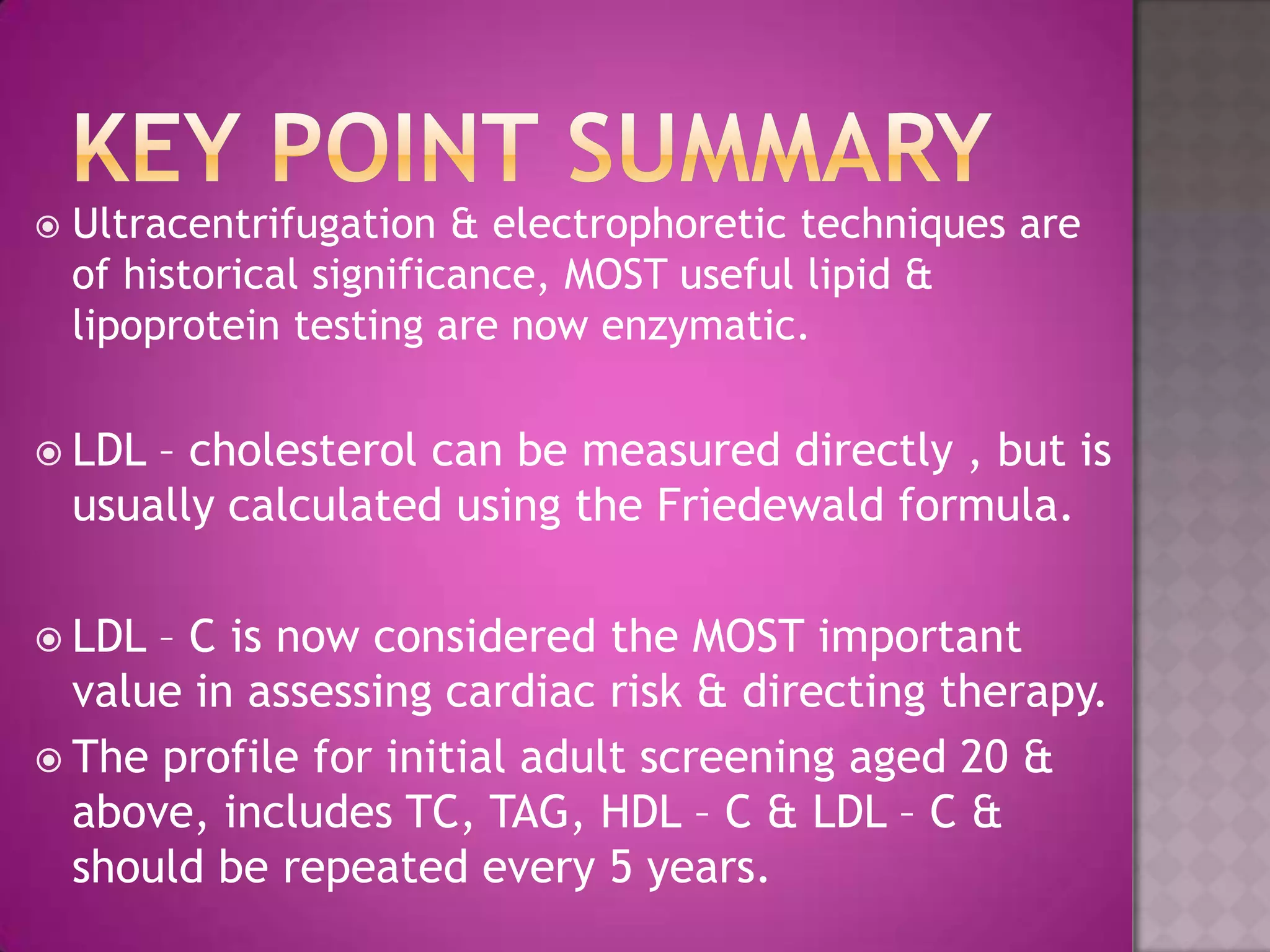  Ultracentrifugation & electrophoretic techniques are
of historical significance, MOST useful lipid &
lipoprotein testing are now enzymatic.
 LDL – cholesterol can be measured directly , but is
usually calculated using the Friedewald formula.
 LDL – C is now considered the MOST important
value in assessing cardiac risk & directing therapy.
 The profile for initial adult screening aged 20 &
above, includes TC, TAG, HDL – C & LDL – C &
should be repeated every 5 years.
 