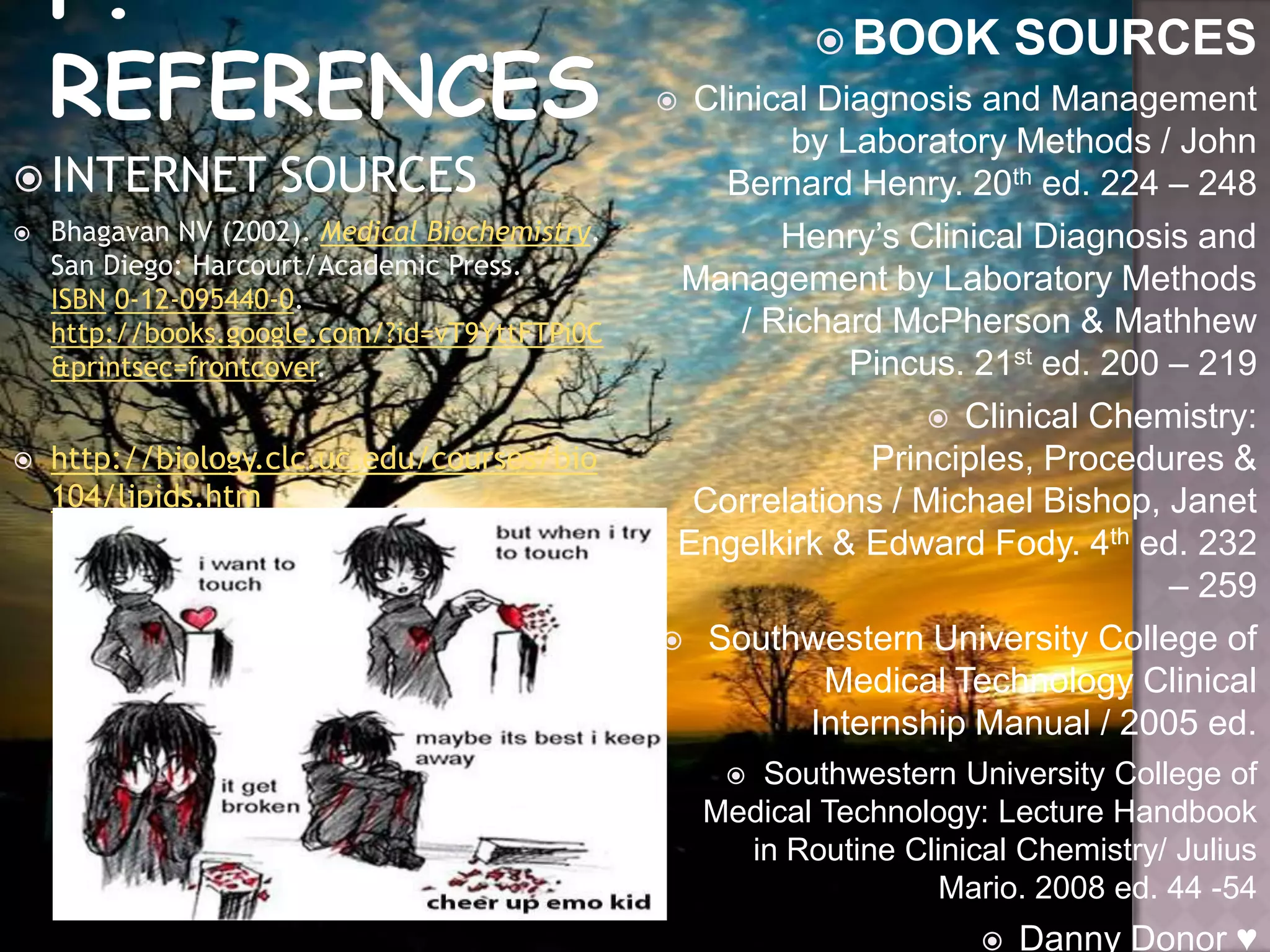  INTERNET SOURCES
 Bhagavan NV (2002). Medical Biochemistry.
San Diego: Harcourt/Academic Press.
ISBN 0-12-095440-0.
http://books.google.com/?id=vT9YttFTPi0C
&printsec=frontcover.
 http://biology.clc.uc.edu/courses/bio
104/lipids.htm
 BOOK SOURCES
 Clinical Diagnosis and Management
by Laboratory Methods / John
Bernard Henry. 20th ed. 224 – 248
Henry’s Clinical Diagnosis and
Management by Laboratory Methods
/ Richard McPherson & Mathhew
Pincus. 21st ed. 200 – 219
 Clinical Chemistry:
Principles, Procedures &
Correlations / Michael Bishop, Janet
Engelkirk & Edward Fody. 4th ed. 232
– 259
 Southwestern University College of
Medical Technology Clinical
Internship Manual / 2005 ed.
 Southwestern University College of
Medical Technology: Lecture Handbook
in Routine Clinical Chemistry/ Julius
Mario. 2008 ed. 44 -54
 Danny Donor ♥
 