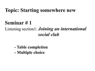Topic: Starting somewhere new
Seminar # 1
Listening section1: Joining an international
social club
- Table completion
- Multiple choice
 