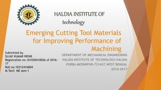 Emerging Cutting Tool Materials
for Improving Performance of
Machining
DEPARTMENT OF MECHANICAL ENGINEERING
HALDIA INSTITUTE OF TECHNOLOGY,HALDIA
PURBA MEDINIPUR-721657,WEST BENGAL
2016-2017
HALDIA INSTITUTE OF
technology
Submitted by.
SUJAY KUMAR PATAR
Registration no.161030410026 of 2016-
17
Roll no.10312416004
M.Tech ME sem-1
 