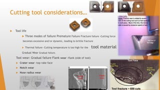 Cutting tool considerations…
 Tool life
 Three modes of failure Premature Failure Fracture failure -Cutting force
becomes excessive and/or dynamic, leading to brittle fracture
 Thermal failure -Cutting temperature is too high for the tool material
Gradual Wear Gradual failure.
Tool wear: Gradual failure Flank wear -flank (side of tool)
 Crater wear -top rake face
 Notch wear
 Nose radius wear
 