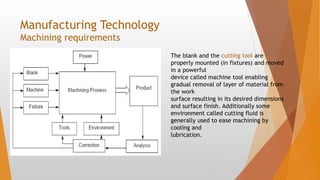 Manufacturing Technology
Machining requirements
The blank and the cutting tool are
properly mounted (in fixtures) and moved
in a powerful
device called machine tool enabling
gradual removal of layer of material from
the work
surface resulting in its desired dimensions
and surface finish. Additionally some
environment called cutting fluid is
generally used to ease machining by
cooling and
lubrication.
 