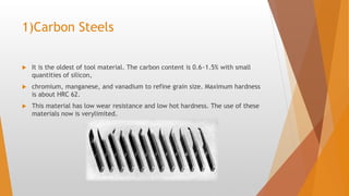 1)Carbon Steels
 It is the oldest of tool material. The carbon content is 0.6~1.5% with small
quantities of silicon,
 chromium, manganese, and vanadium to refine grain size. Maximum hardness
is about HRC 62.
 This material has low wear resistance and low hot hardness. The use of these
materials now is verylimited.
 