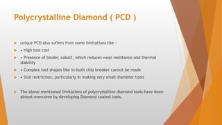 Polycrystalline Diamond ( PCD )
 unique PCD also suffers from some limitations like :
 • High tool cost
 • Presence of binder, cobalt, which reduces wear resistance and thermal
stability
 • Complex tool shapes like in-built chip breaker cannot be made
 • Size restriction, particularly in making very small diameter tools
 The above mentioned limitations of polycrystalline diamond tools have been
almost overcome by developing Diamond coated tools.
 