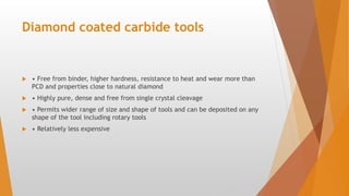 Diamond coated carbide tools
 • Free from binder, higher hardness, resistance to heat and wear more than
PCD and properties close to natural diamond
 • Highly pure, dense and free from single crystal cleavage
 • Permits wider range of size and shape of tools and can be deposited on any
shape of the tool including rotary tools
 • Relatively less expensive
 