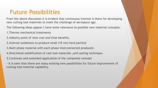 Future Possibilities
From the above discussion it is evident that continuous interest is there for developing
new cutting tool materials to meet the challenge of aerospace age.
The following ideas appear t have some relevance to possible new material concepts:
1.Thermo mechanical treatments
2.Industry point of view cost and time benefits.
2.Internal oxidations to produce small (10 nm) hard particle
3.Multi phase material with each phase interconnected produced.
4.Directional solidification of cast tool materials ,and casting technique.
5.Continues and extended application of the composite concept
- It is seen that there are many existing new possibilities for future improvement of
cutting tool material capability.
 