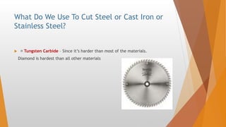 What Do We Use To Cut Steel or Cast Iron or
Stainless Steel?
 Tungsten Carbide – Since it’s harder than most of the materials.
Diamond is hardest than all other materials
 
