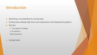 Introduction
 Machining is accomplished by cutting tools.
 Cutting tools undergo high force and temperature and temperature gradient.
 Tool life
 Two aspects of design
1) Tool Materials
2)Tool Geometry
 Cutting fluids
 