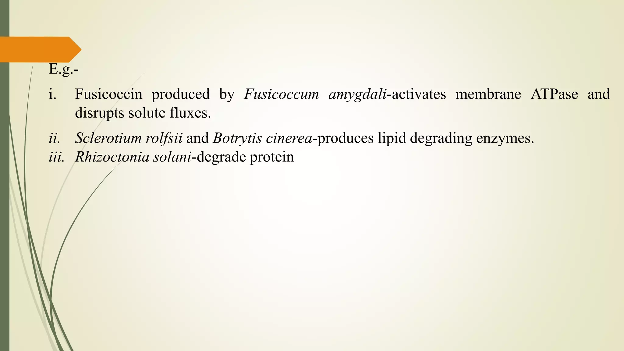 E.g.-
i. Fusicoccin produced by Fusicoccum amygdali-activates membrane ATPase and
disrupts solute fluxes.
ii. Sclerotium rolfsii and Botrytis cinerea-produces lipid degrading enzymes.
iii. Rhizoctonia solani-degrade protein
 