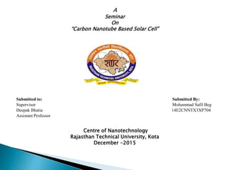 A
Seminar
On
“Carbon Nanotube Based Solar Cell”
Submitted to: Submitted By:
Supervisor Mohammad Safil Beg
Deepak Bhatia 14E2CNNTX3XP704
Assistant Professor
Centre of Nanotechnology
Rajasthan Technical University, Kota
December -2015

 