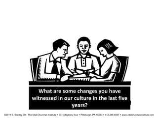 What are some changes you have
witnessed in our culture in the last five
years?
©2011 E. Stanley Ott: The Vital Churches Institute  901 Allegheny Ave  Pittsburgh, PA 15233  412.246.4847  www.vitalchurchesinstitute.com
 