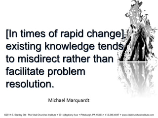 [In times of rapid change]
existing knowledge tends
to misdirect rather than
facilitate problem
resolution.
Michael Marquardt
©2011 E. Stanley Ott: The Vital Churches Institute  901 Allegheny Ave  Pittsburgh, PA 15233  412.246.4847  www.vitalchurchesinstitute.com
 