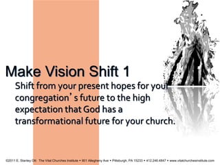 Make Vision Shift 1
Shift from your present hopes for your
congregation’s future to the high
expectation that God has a
transformational future for your church.
©2011 E. Stanley Ott: The Vital Churches Institute  901 Allegheny Ave  Pittsburgh, PA 15233  412.246.4847  www.vitalchurchesinstitute.com
 