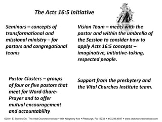 The Acts 16:5 Initiative
Seminars – concepts of
transformational and
missional ministry – for
pastors and congregational
teams
Vision Team – meets with the
pastor and within the umbrella of
the Session to consider how to
apply Acts 16:5 concepts –
imaginative, initiative-taking,
respected people.
Pastor Clusters – groups
of four or five pastors that
meet for Word-Share-
Prayer and to offer
mutual encouragement
and accountability
Support from the presbytery and
the Vital Churches Institute team.
©2011 E. Stanley Ott: The Vital Churches Institute  901 Allegheny Ave  Pittsburgh, PA 15233  412.246.4847  www.vitalchurchesinstitute.com
 