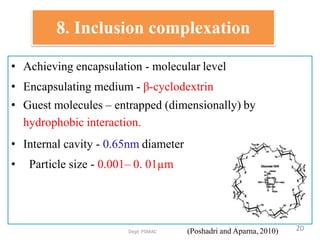 8. Inclusion complexation
• Achieving encapsulation - molecular level
• Encapsulating medium - β-cyclodextrin
• Guest molecules – entrapped (dimensionally) by
hydrophobic interaction.
• Internal cavity - 0.65nm diameter
• Particle size - 0.001– 0. 01µm
Dept.PSMAC (Poshadri and Aparna, 2010) 20
 