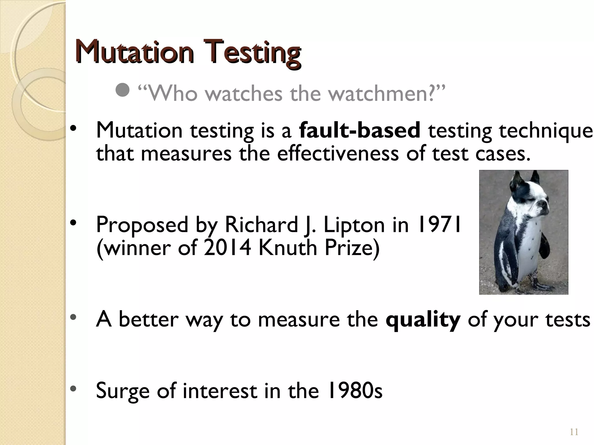 Mutation TestingMutation Testing
• Mutation testing is a fault-based testing technique
that measures the effectiveness of test cases.
• Proposed by Richard J. Lipton in 1971
(winner of 2014 Knuth Prize)
• A better way to measure the quality of your tests
• Surge of interest in the 1980s
“Who watches the watchmen?”
1111
 