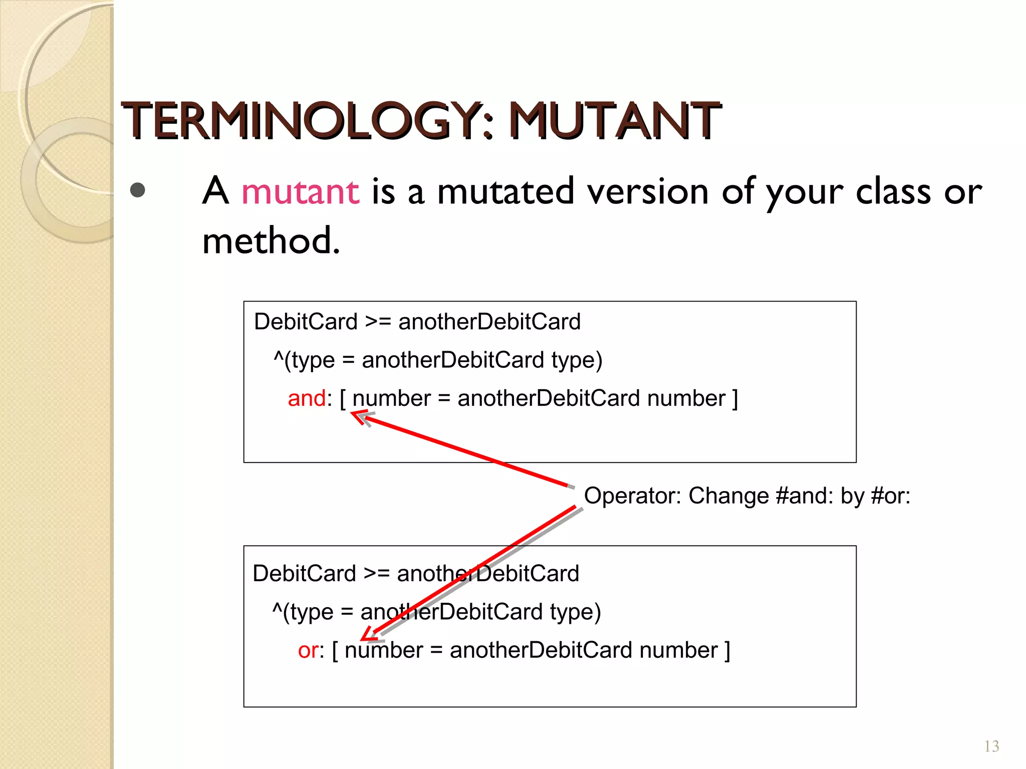TERMINOLOGY: MUTANTTERMINOLOGY: MUTANT
DebitCard >= anotherDebitCard
^(type = anotherDebitCard type)
and: [ number = anotherDebitCard number ]
DebitCard >= anotherDebitCard
^(type = anotherDebitCard type)
or: [ number = anotherDebitCard number ]
Operator: Change #and: by #or:
• A mutant is a mutated version of your class or
method.
13
 