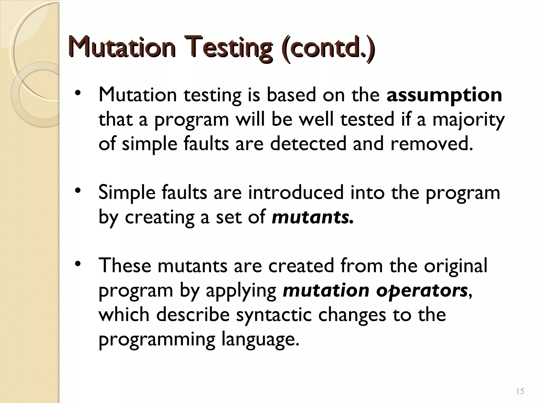 Mutation Testing (contd.)Mutation Testing (contd.)
• Mutation testing is based on the assumption
that a program will be well tested if a majority
of simple faults are detected and removed.
• Simple faults are introduced into the program
by creating a set of mutants.
• These mutants are created from the original
program by applying mutation operators,
which describe syntactic changes to the
programming language.
1515
 