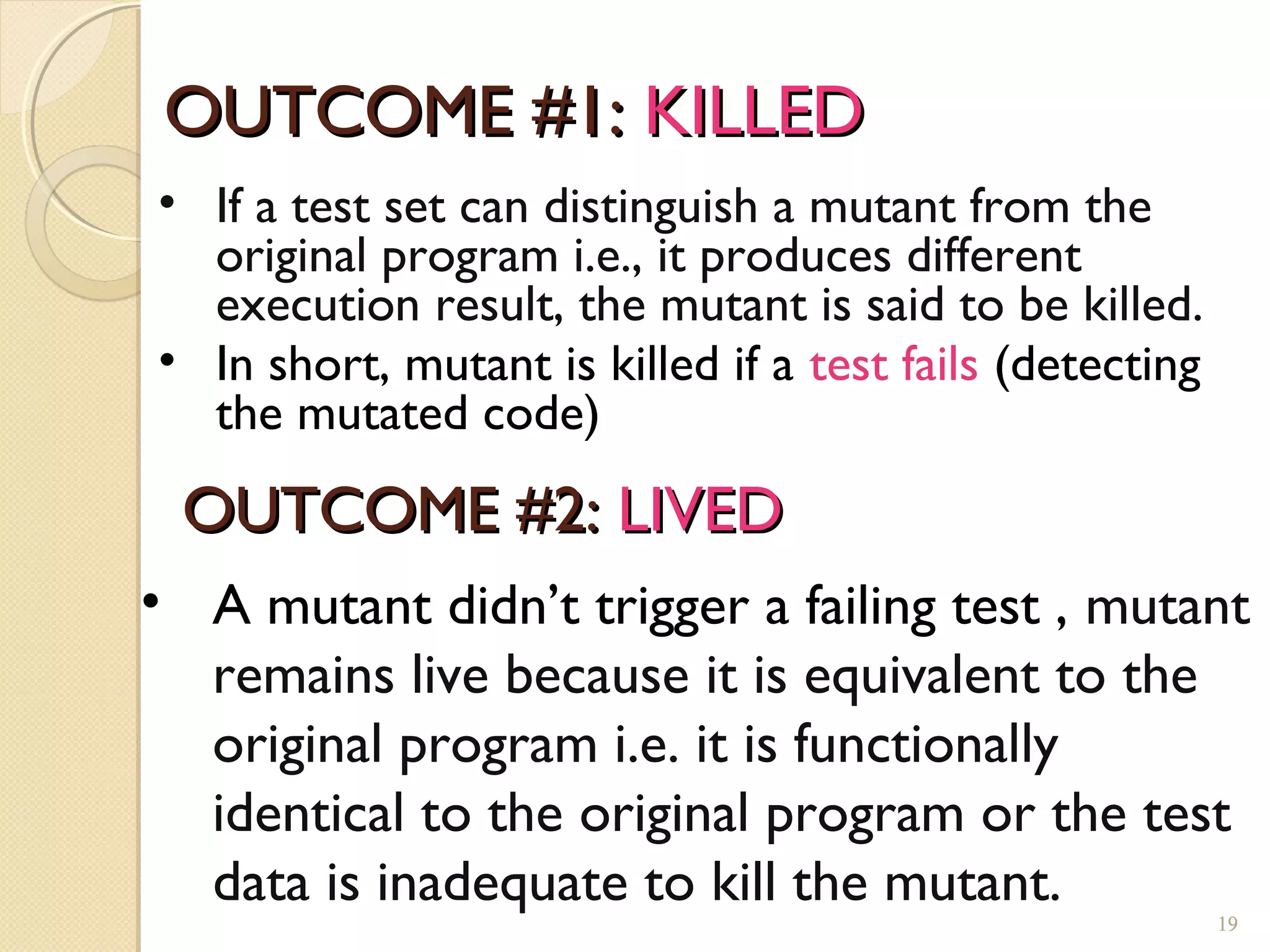 OUTCOME #1:OUTCOME #1: KILLEDKILLED
19
• If a test set can distinguish a mutant from the
original program i.e., it produces different
execution result, the mutant is said to be killed.
• In short, mutant is killed if a test fails (detecting
the mutated code)
OUTCOME #2:OUTCOME #2: LIVEDLIVED
• A mutant didn’t trigger a failing test , mutant
remains live because it is equivalent to the
original program i.e. it is functionally
identical to the original program or the test
data is inadequate to kill the mutant.
19
 