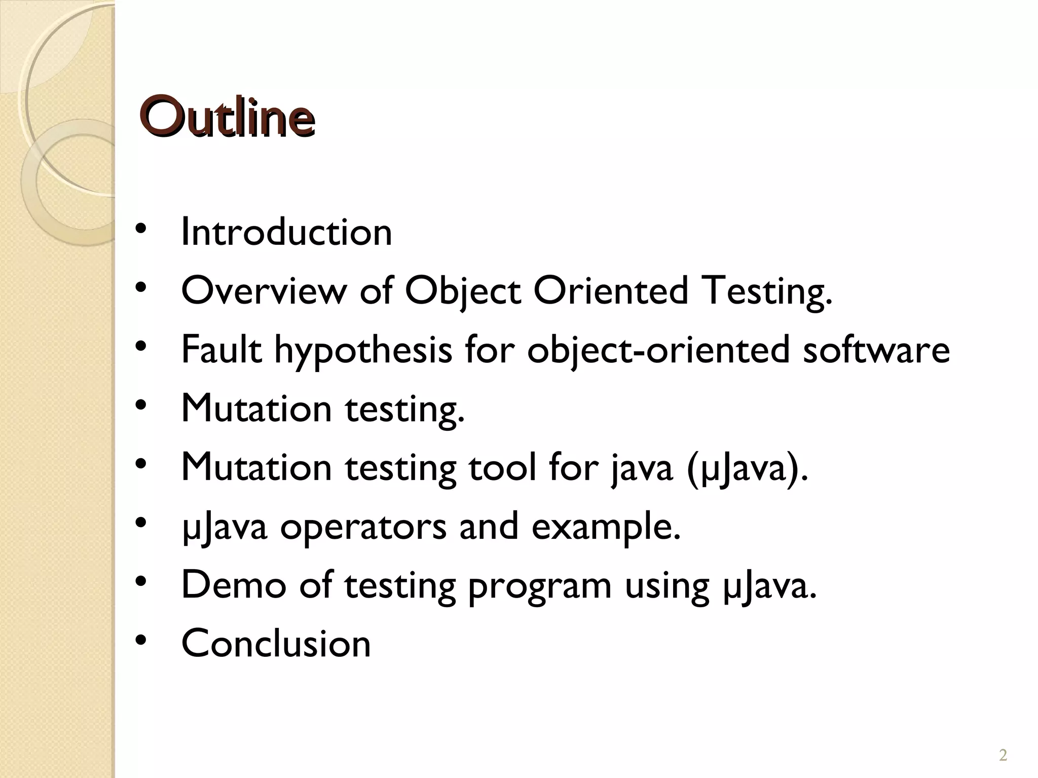 2
OutlineOutline
• Introduction
• Overview of Object Oriented Testing.
• Fault hypothesis for object-oriented software
• Mutation testing.
• Mutation testing tool for java (µJava).
• µJava operators and example.
• Demo of testing program using µJava.
• Conclusion
2
 