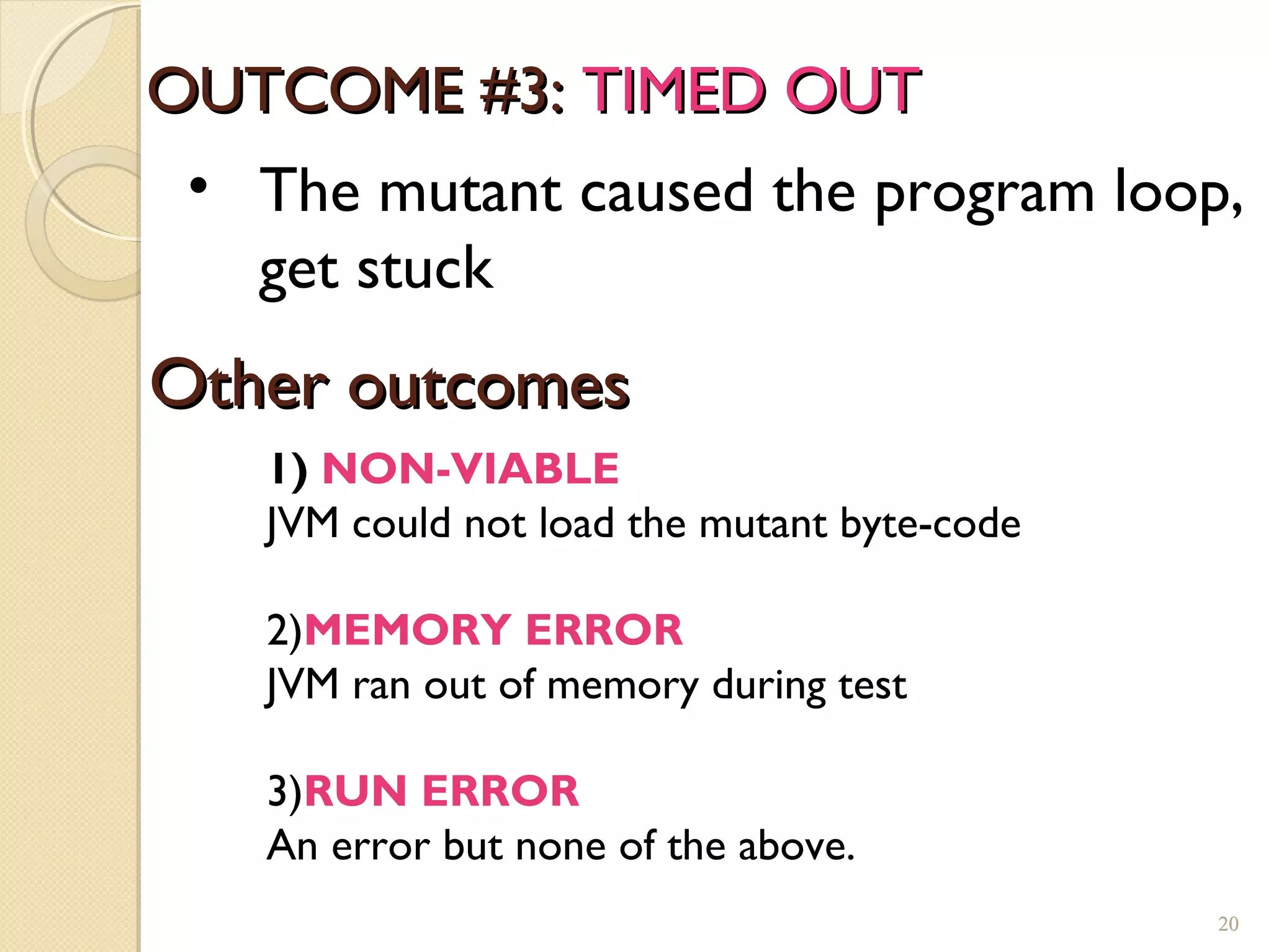 OUTCOME #3:OUTCOME #3: TIMED OUTTIMED OUT
• The mutant caused the program loop,
get stuck
20
Other outcomesOther outcomes
1) NON-VIABLE
JVM could not load the mutant byte-code
2)MEMORY ERROR
JVM ran out of memory during test
3)RUN ERROR
An error but none of the above.
20
 