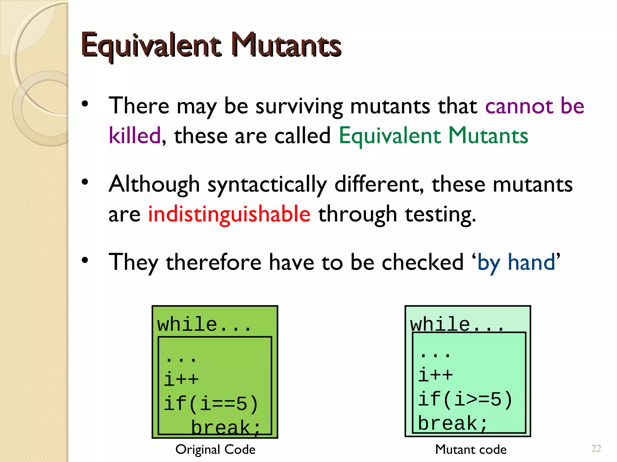 Equivalent MutantsEquivalent Mutants
• There may be surviving mutants that cannot be
killed, these are called Equivalent Mutants
• Although syntactically different, these mutants
are indistinguishable through testing.
• They therefore have to be checked ‘by hand’
while...
...
i++
if(i>=5)
break;
while...
...
i++
if(i==5)
break;
Original Code Mutant code 22
 