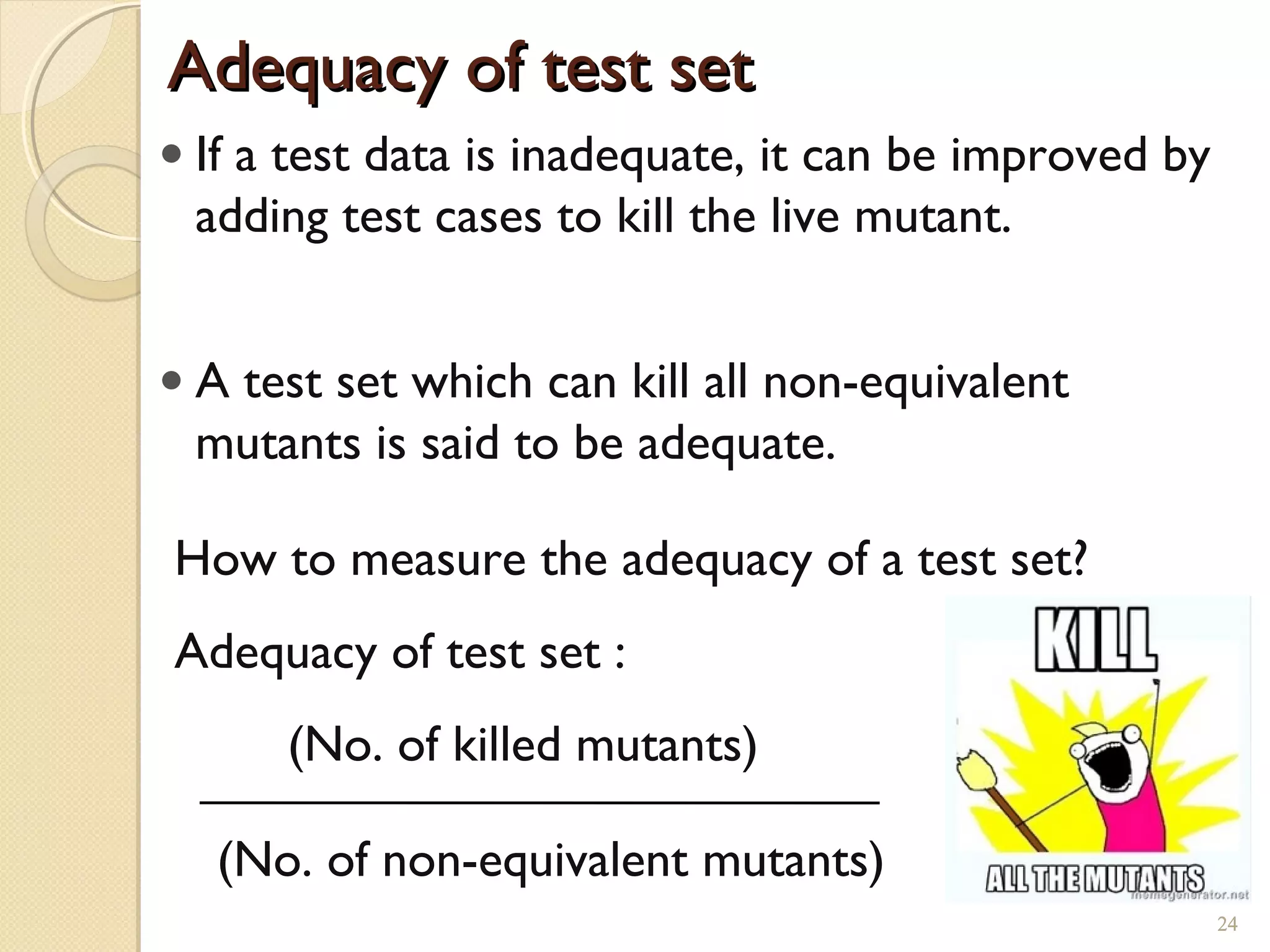 24
• If a test data is inadequate, it can be improved by
adding test cases to kill the live mutant.
• A test set which can kill all non-equivalent
mutants is said to be adequate.
How to measure the adequacy of a test set?
Adequacy of test set :
(No. of killed mutants)
(No. of non-equivalent mutants)
Adequacy of test setAdequacy of test set
24
 
