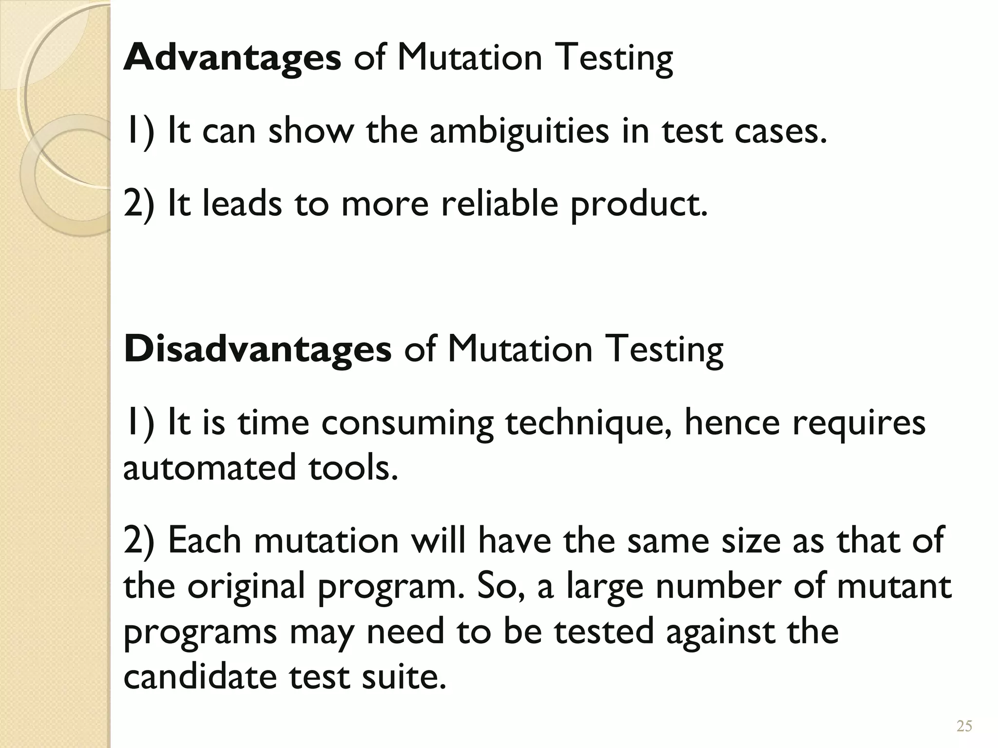 25
Advantages of Mutation Testing
1) It can show the ambiguities in test cases.
2) It leads to more reliable product.
Disadvantages of Mutation Testing
1) It is time consuming technique, hence requires
automated tools.
2) Each mutation will have the same size as that of
the original program. So, a large number of mutant
programs may need to be tested against the
candidate test suite.
25
 