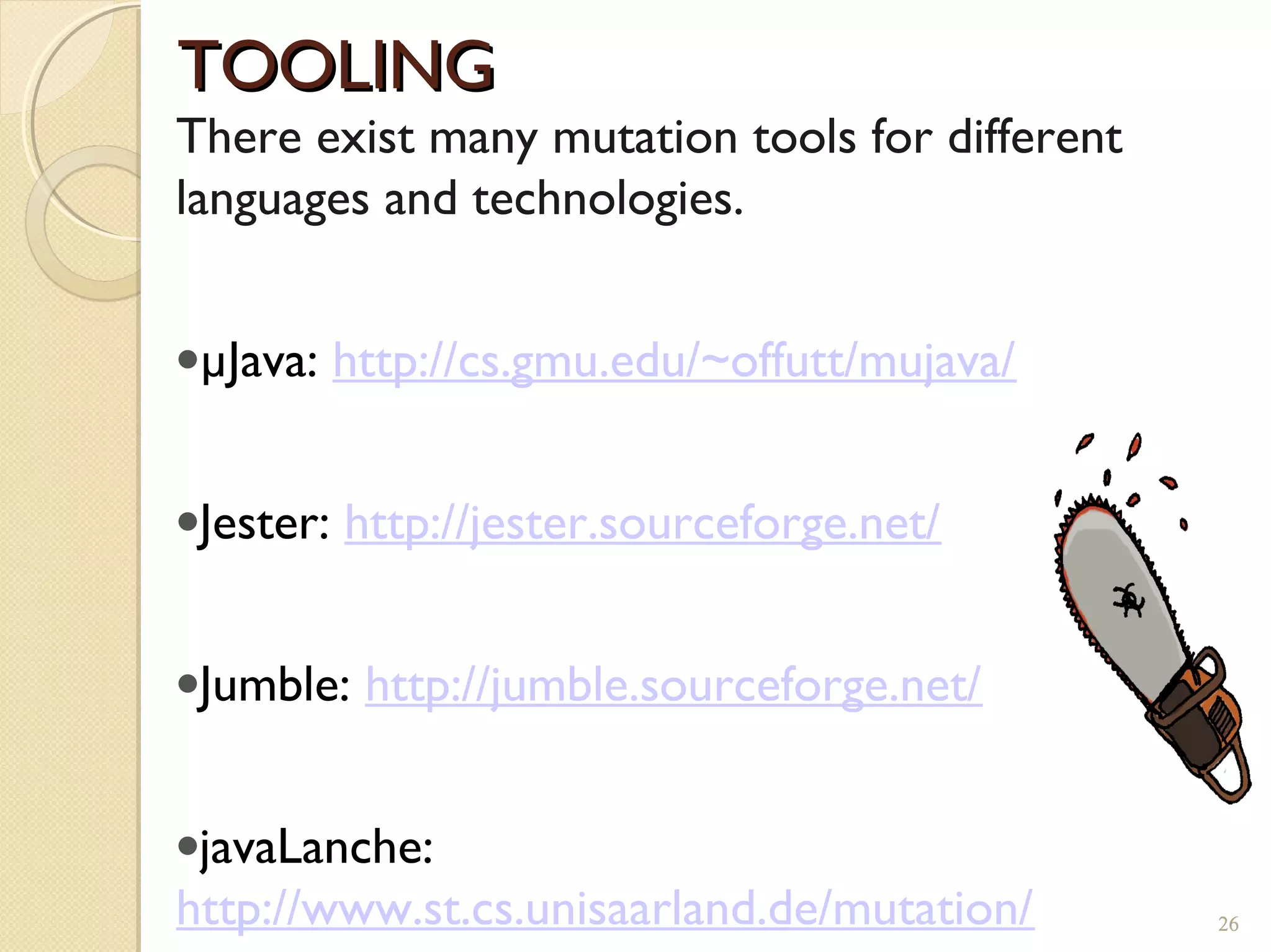 26
TOOLINGTOOLING
There exist many mutation tools for different
languages and technologies.
•µJava: http://cs.gmu.edu/~offutt/mujava/
•Jester: http://jester.sourceforge.net/
•Jumble: http://jumble.sourceforge.net/
•javaLanche:
http://www.st.cs.unisaarland.de/mutation/ 26
 