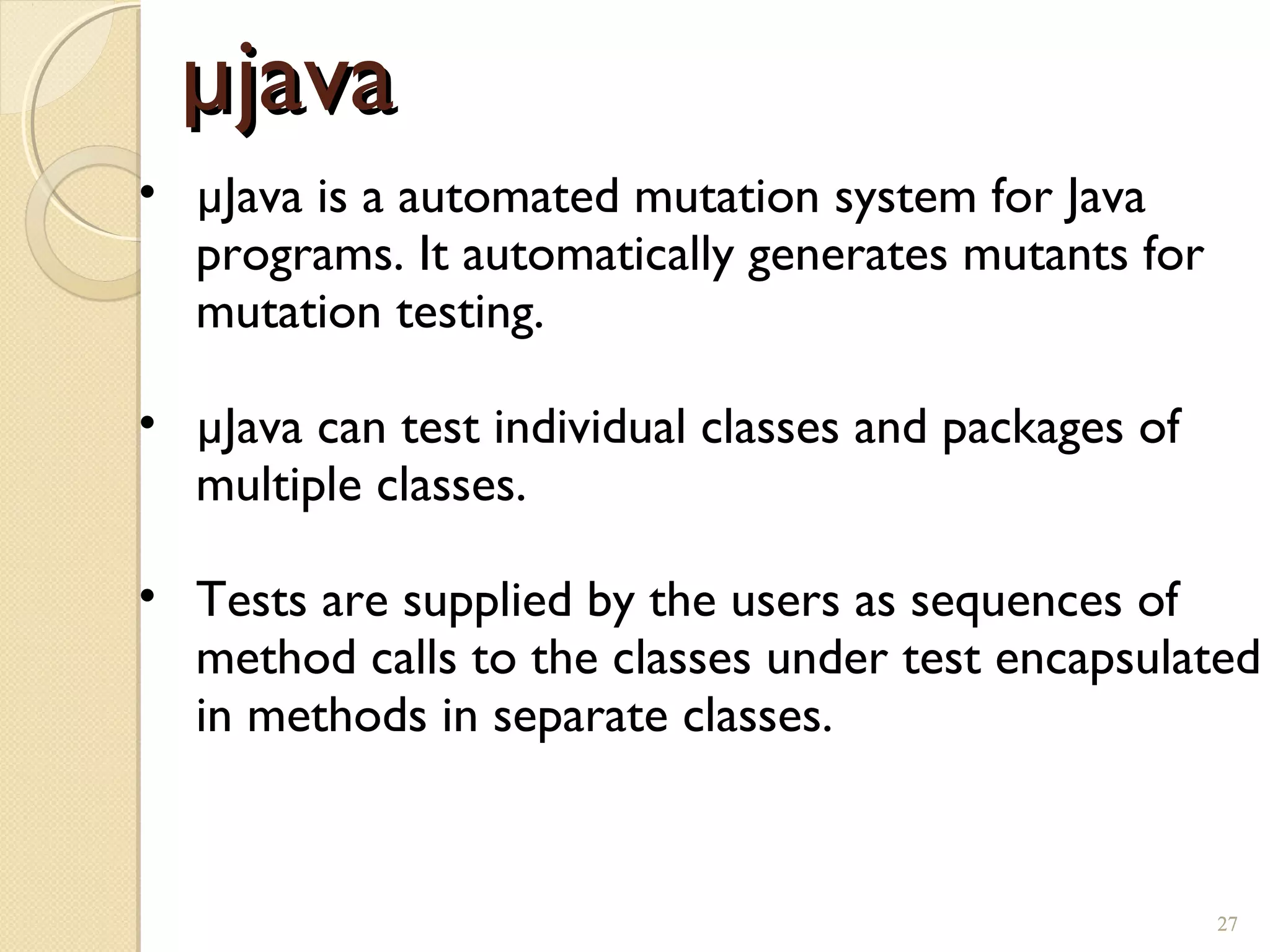 27
µjavaµjava
• µJava is a automated mutation system for Java
programs. It automatically generates mutants for
mutation testing.
• µJava can test individual classes and packages of
multiple classes.
• Tests are supplied by the users as sequences of
method calls to the classes under test encapsulated
in methods in separate classes.
27
 