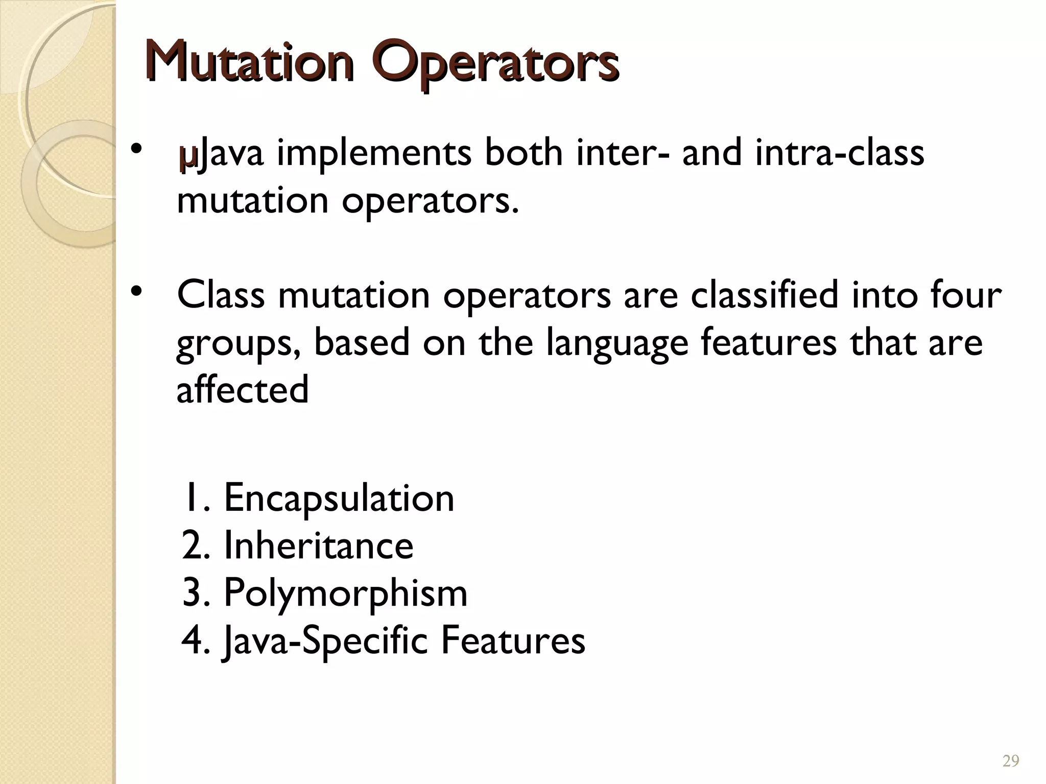 29
• µµJava implements both inter- and intra-class
mutation operators.
• Class mutation operators are classified into four
groups, based on the language features that are
affected
Mutation OperatorsMutation Operators
1. Encapsulation
2. Inheritance
3. Polymorphism
4. Java-Specific Features
29
 