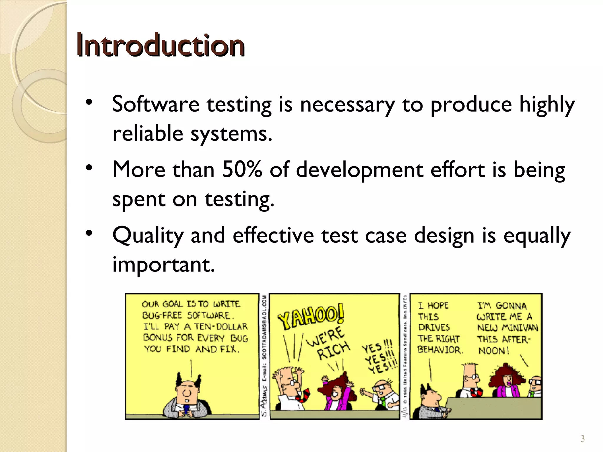 • Software testing is necessary to produce highly
reliable systems.
• More than 50% of development effort is being
spent on testing.
• Quality and effective test case design is equally
important.
IntroductionIntroduction
3
 