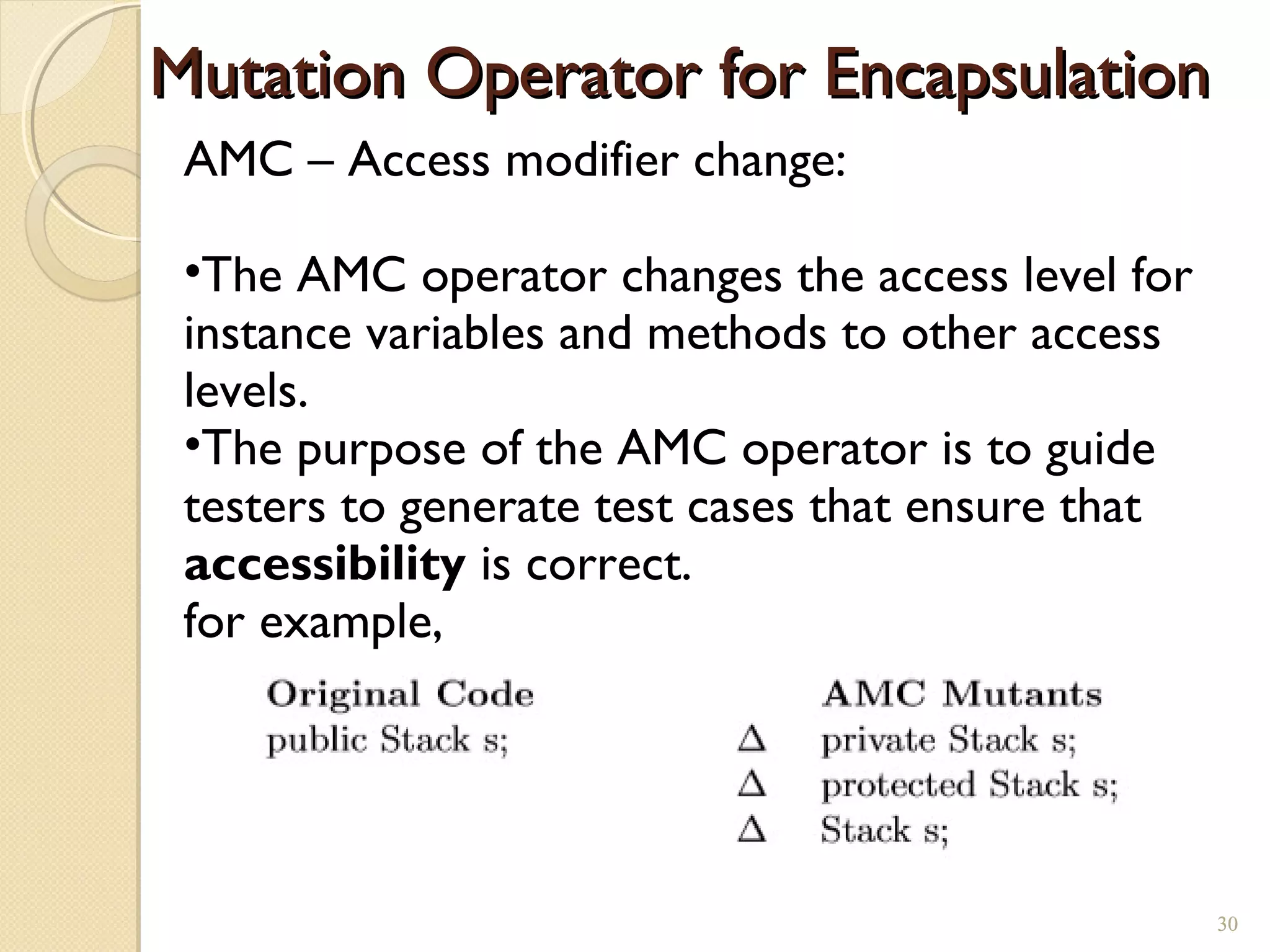 30
Mutation Operator for EncapsulationMutation Operator for Encapsulation
AMC – Access modifier change:
•The AMC operator changes the access level for
instance variables and methods to other access
levels.
•The purpose of the AMC operator is to guide
testers to generate test cases that ensure that
accessibility is correct.
for example,
30
 