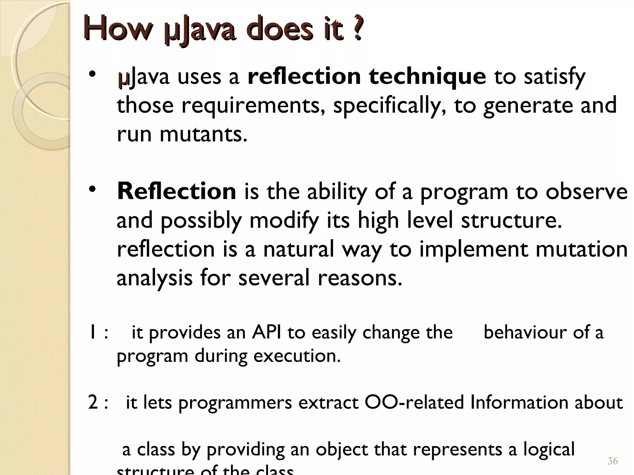 36
How µJava does it ?How µJava does it ?
• µµJava uses a reflection technique to satisfy
those requirements, specifically, to generate and
run mutants.
• Reflection is the ability of a program to observe
and possibly modify its high level structure.
reflection is a natural way to implement mutation
analysis for several reasons.
1 : it provides an API to easily change the behaviour of a
program during execution.
2 : it lets programmers extract OO-related Information about
a class by providing an object that represents a logical 36
 