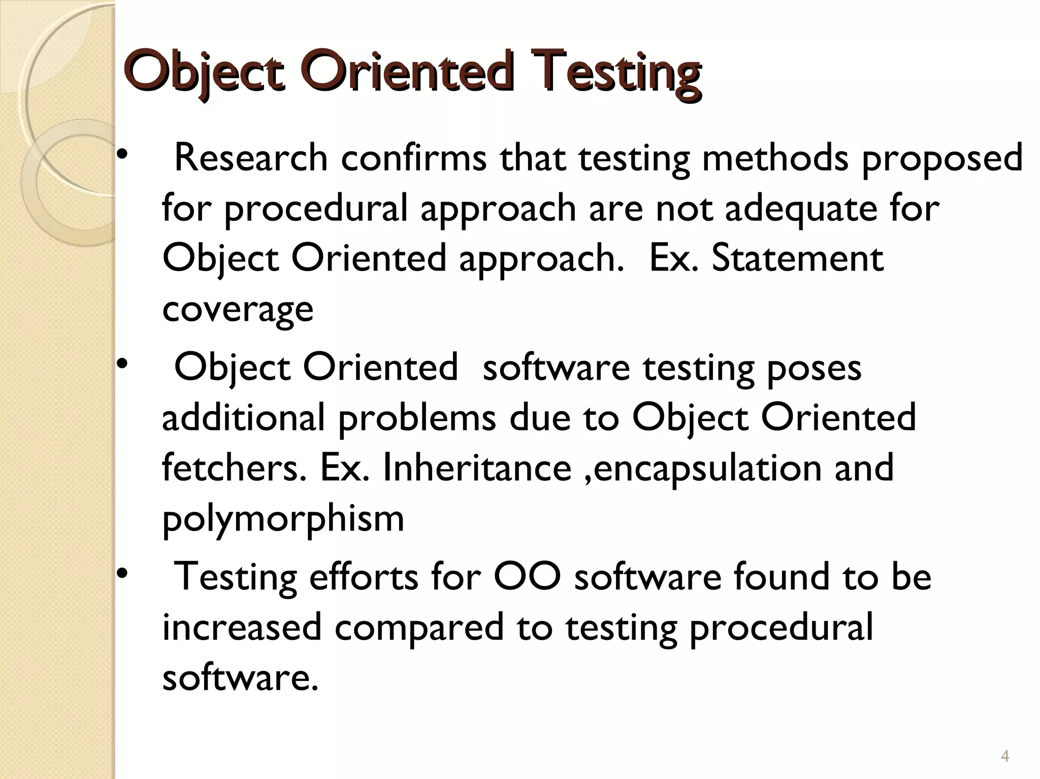 4
Object Oriented TestingObject Oriented Testing
• Research confirms that testing methods proposed
for procedural approach are not adequate for
Object Oriented approach. Ex. Statement
coverage
• Object Oriented software testing poses
additional problems due to Object Oriented
fetchers. Ex. Inheritance ,encapsulation and
polymorphism
• Testing efforts for OO software found to be
increased compared to testing procedural
software.
4
 