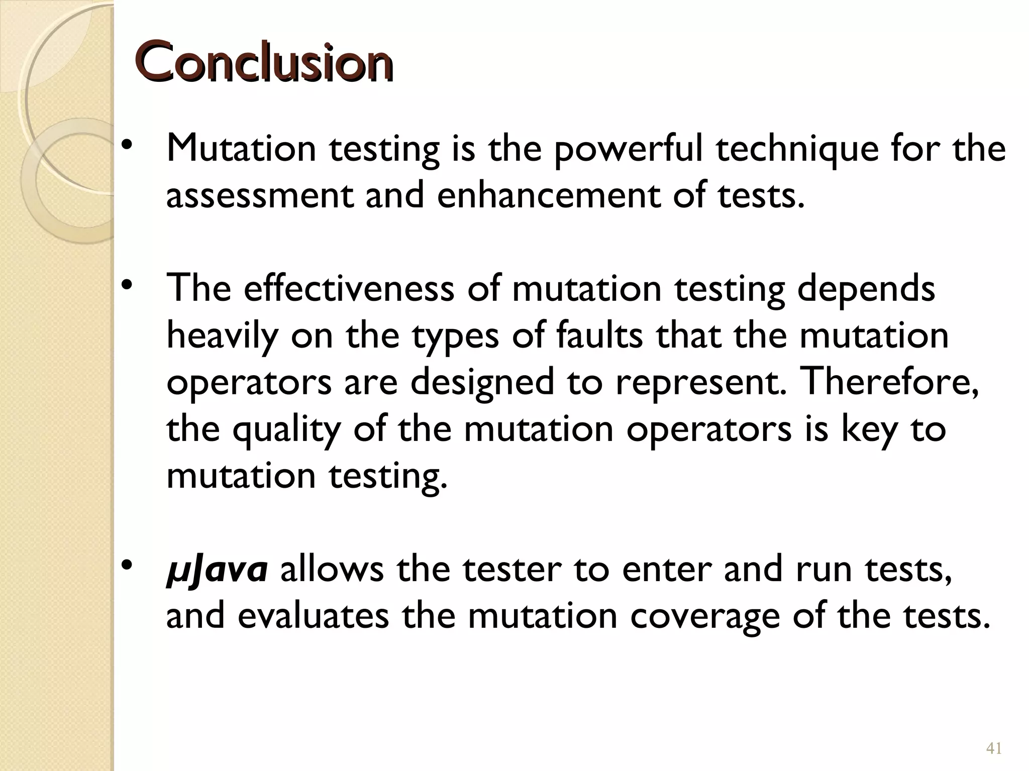 41
ConclusionConclusion
41
• Mutation testing is the powerful technique for the
assessment and enhancement of tests.
• The effectiveness of mutation testing depends
heavily on the types of faults that the mutation
operators are designed to represent. Therefore,
the quality of the mutation operators is key to
mutation testing.
• µJava allows the tester to enter and run tests,
and evaluates the mutation coverage of the tests.
 