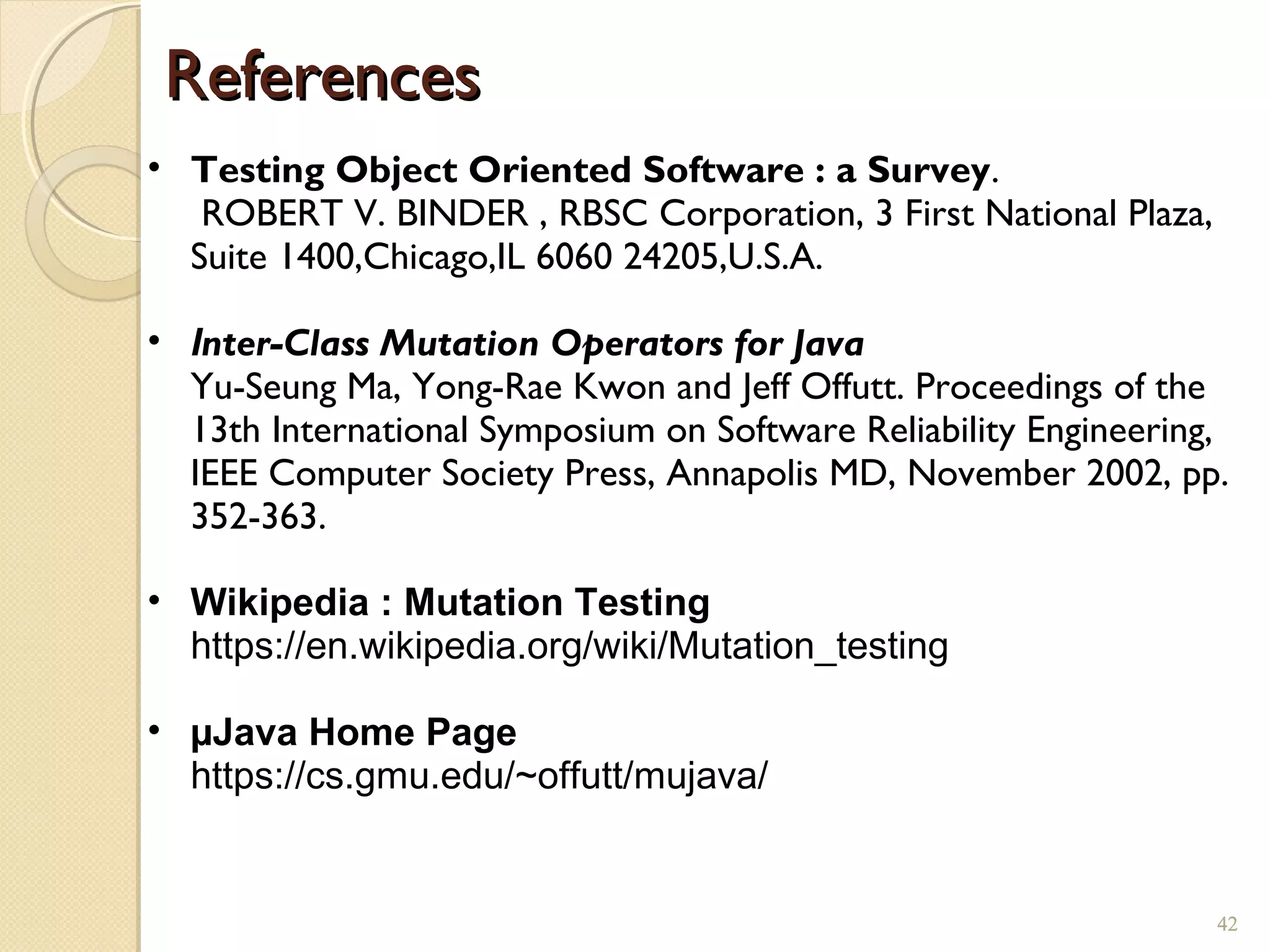 42
ReferencesReferences
42
• Testing Object Oriented Software : a Survey.
ROBERT V. BINDER , RBSC Corporation, 3 First National Plaza,
Suite 1400,Chicago,IL 6060 24205,U.S.A.
• Inter-Class Mutation Operators for Java
Yu-Seung Ma, Yong-Rae Kwon and Jeff Offutt. Proceedings of the
13th International Symposium on Software Reliability Engineering,
IEEE Computer Society Press, Annapolis MD, November 2002, pp.
352-363.
• Wikipedia : Mutation Testing
https://en.wikipedia.org/wiki/Mutation_testing
• µJava Home Page
https://cs.gmu.edu/~offutt/mujava/
 