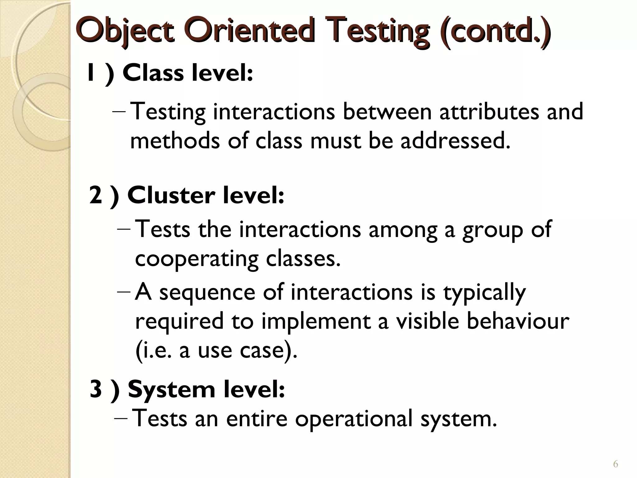 1 ) Class level:
– Testing interactions between attributes and
methods of class must be addressed.
2 ) Cluster level:
– Tests the interactions among a group of
cooperating classes.
– A sequence of interactions is typically
required to implement a visible behaviour
(i.e. a use case).
3 ) System level:
– Tests an entire operational system.
Object Oriented Testing (contd.)Object Oriented Testing (contd.)
6
 