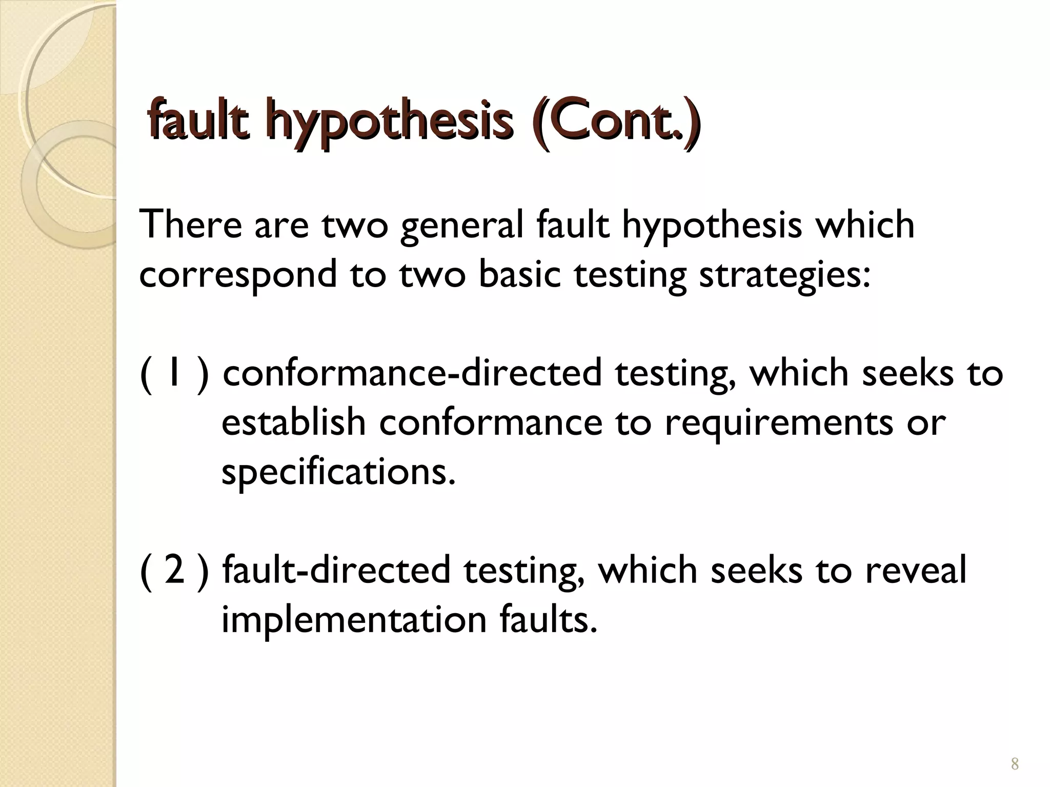 8
fault hypothesis (Cont.)fault hypothesis (Cont.)
There are two general fault hypothesis which
correspond to two basic testing strategies:
( 1 ) conformance-directed testing, which seeks to
establish conformance to requirements or
specifications.
( 2 ) fault-directed testing, which seeks to reveal
implementation faults.
8
 