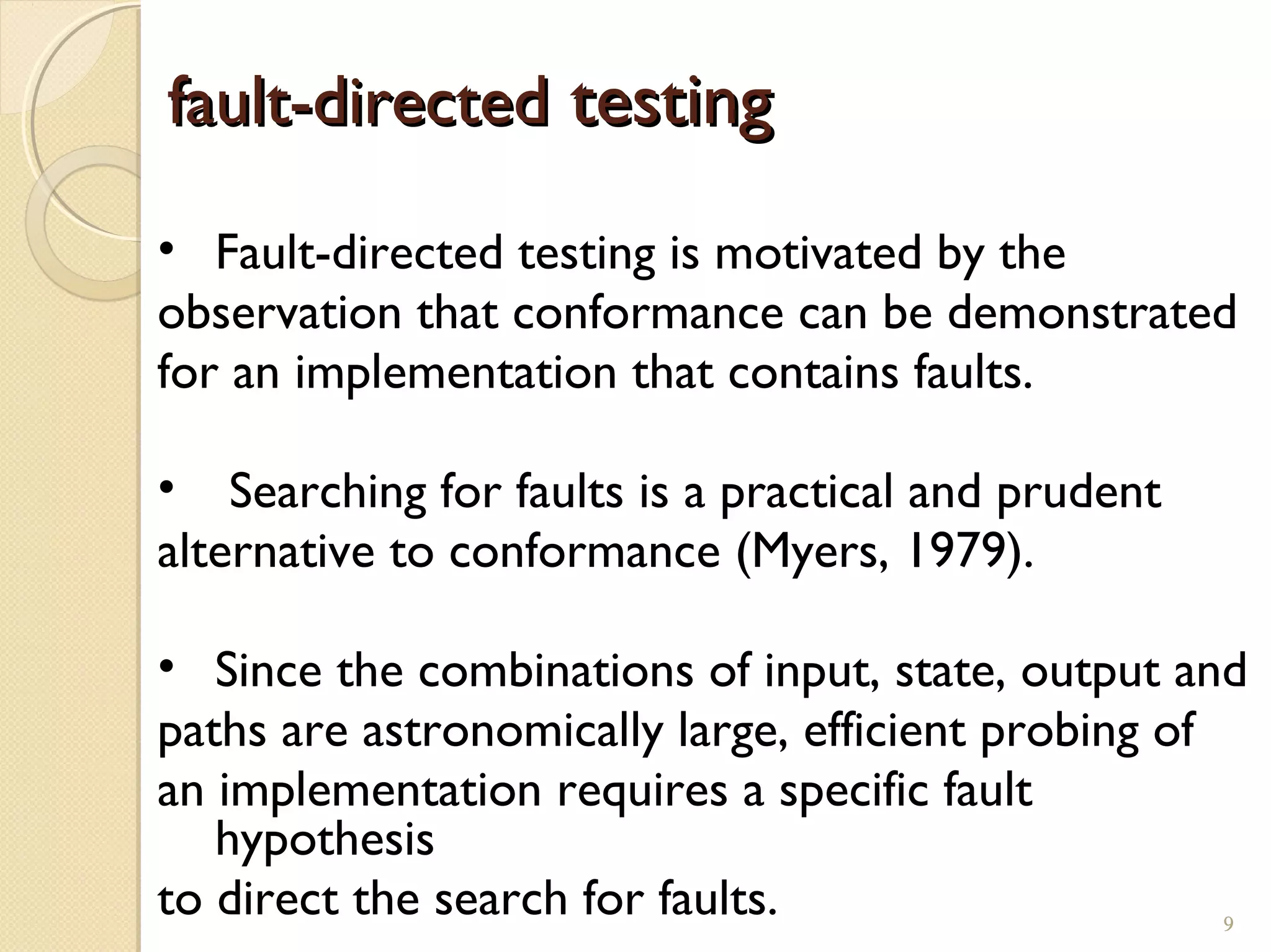 9
fault-directedfault-directed testingtesting
• Fault-directed testing is motivated by the
observation that conformance can be demonstrated
for an implementation that contains faults.
• Searching for faults is a practical and prudent
alternative to conformance (Myers, 1979).
• Since the combinations of input, state, output and
paths are astronomically large, efficient probing of
an implementation requires a specific fault
hypothesis
to direct the search for faults. 9
 