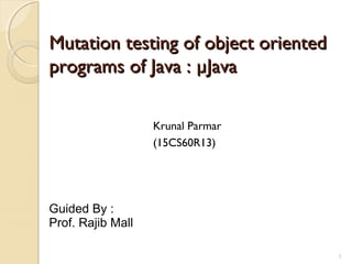 1
Mutation testing of object orientedMutation testing of object oriented
programs of Java : µJavaprograms of Java : µJava
Krunal Parmar
(15CS60R13)
Guided By :
Prof. Rajib Mall
1
 