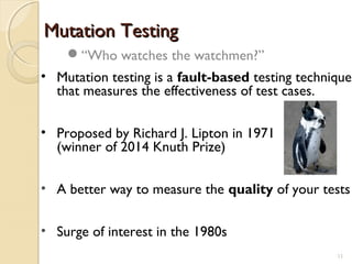 Mutation TestingMutation Testing
• Mutation testing is a fault-based testing technique
that measures the effectiveness of test cases.
• Proposed by Richard J. Lipton in 1971
(winner of 2014 Knuth Prize)
• A better way to measure the quality of your tests
• Surge of interest in the 1980s
“Who watches the watchmen?”
1111
 