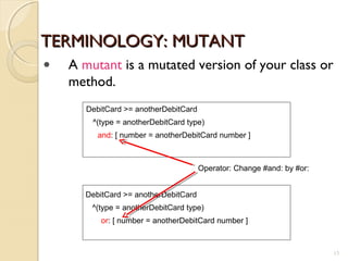TERMINOLOGY: MUTANTTERMINOLOGY: MUTANT
DebitCard >= anotherDebitCard
^(type = anotherDebitCard type)
and: [ number = anotherDebitCard number ]
DebitCard >= anotherDebitCard
^(type = anotherDebitCard type)
or: [ number = anotherDebitCard number ]
Operator: Change #and: by #or:
• A mutant is a mutated version of your class or
method.
13
 