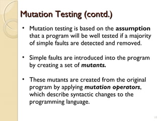 Mutation Testing (contd.)Mutation Testing (contd.)
• Mutation testing is based on the assumption
that a program will be well tested if a majority
of simple faults are detected and removed.
• Simple faults are introduced into the program
by creating a set of mutants.
• These mutants are created from the original
program by applying mutation operators,
which describe syntactic changes to the
programming language.
1515
 
